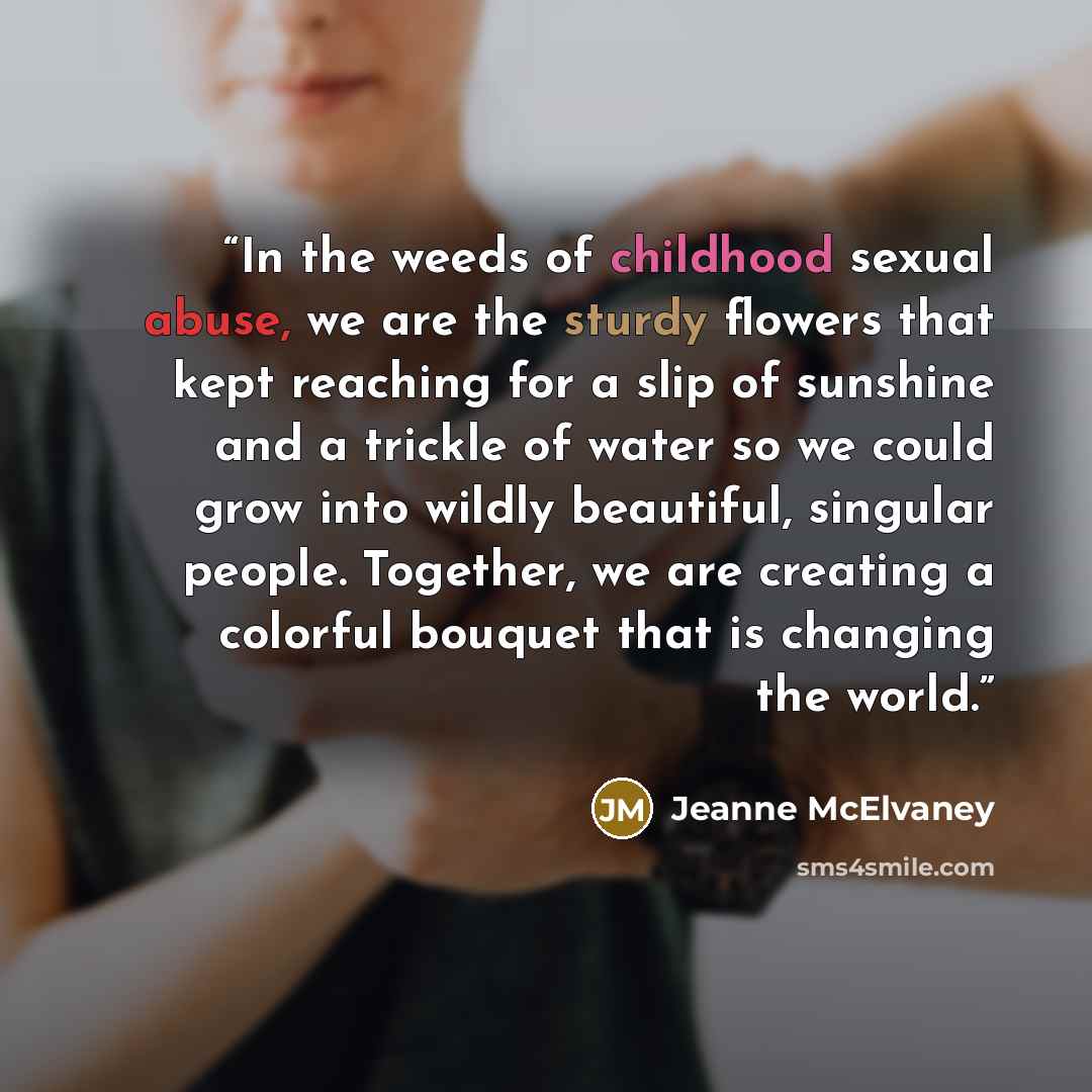 “In the weeds of childhood sexual abuse, we are the sturdy flowers that kept reaching for a slip of sunshine and a trickle of water so we could grow into wildly beautiful, singular people. Together, we are creating a colorful bouquet that is changing the world.” quote by Jeanne McElvaney