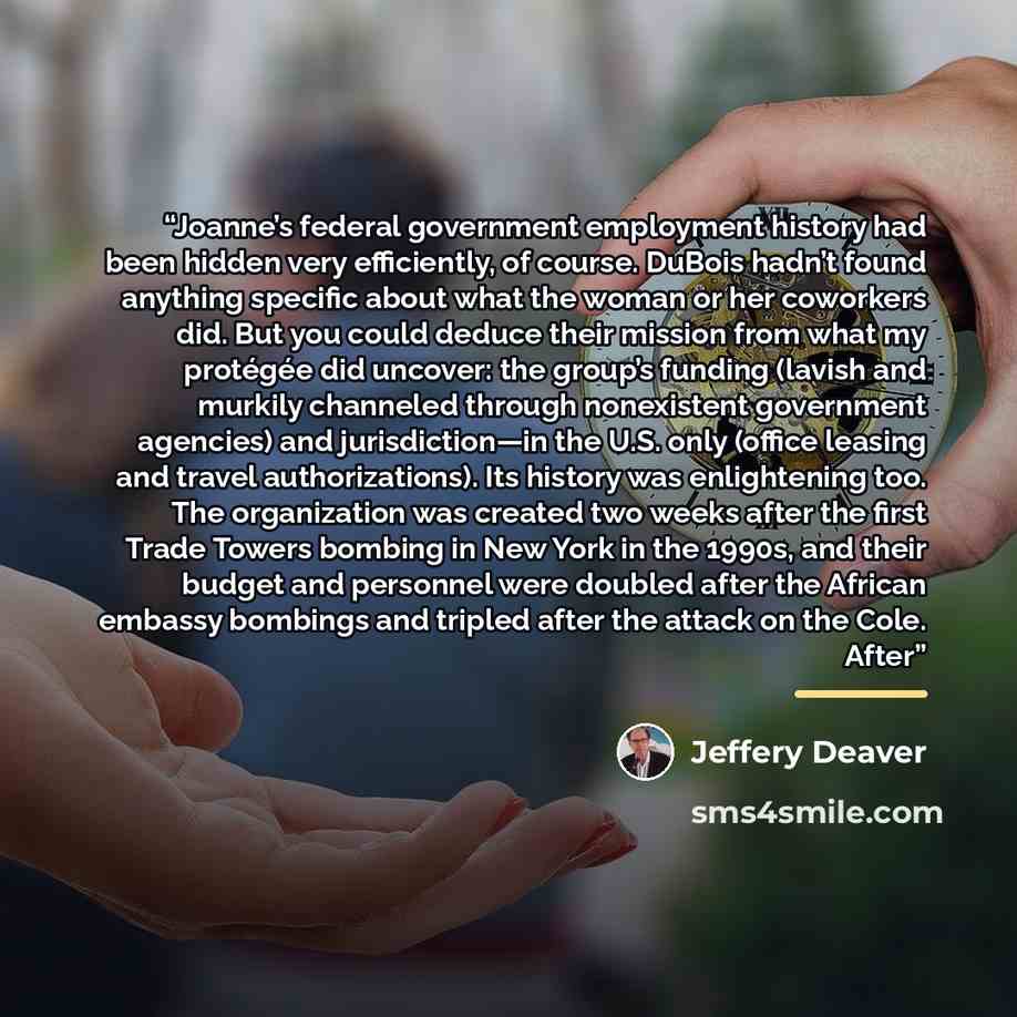 “Joanne’s federal government employment history had been hidden very efficiently, of course. DuBois hadn’t found anything specific about what the woman or her coworkers did. But you could deduce their mission from what my protégée did uncover: the group’s funding (lavish and murkily channeled…” quote by Jeffery Deaver