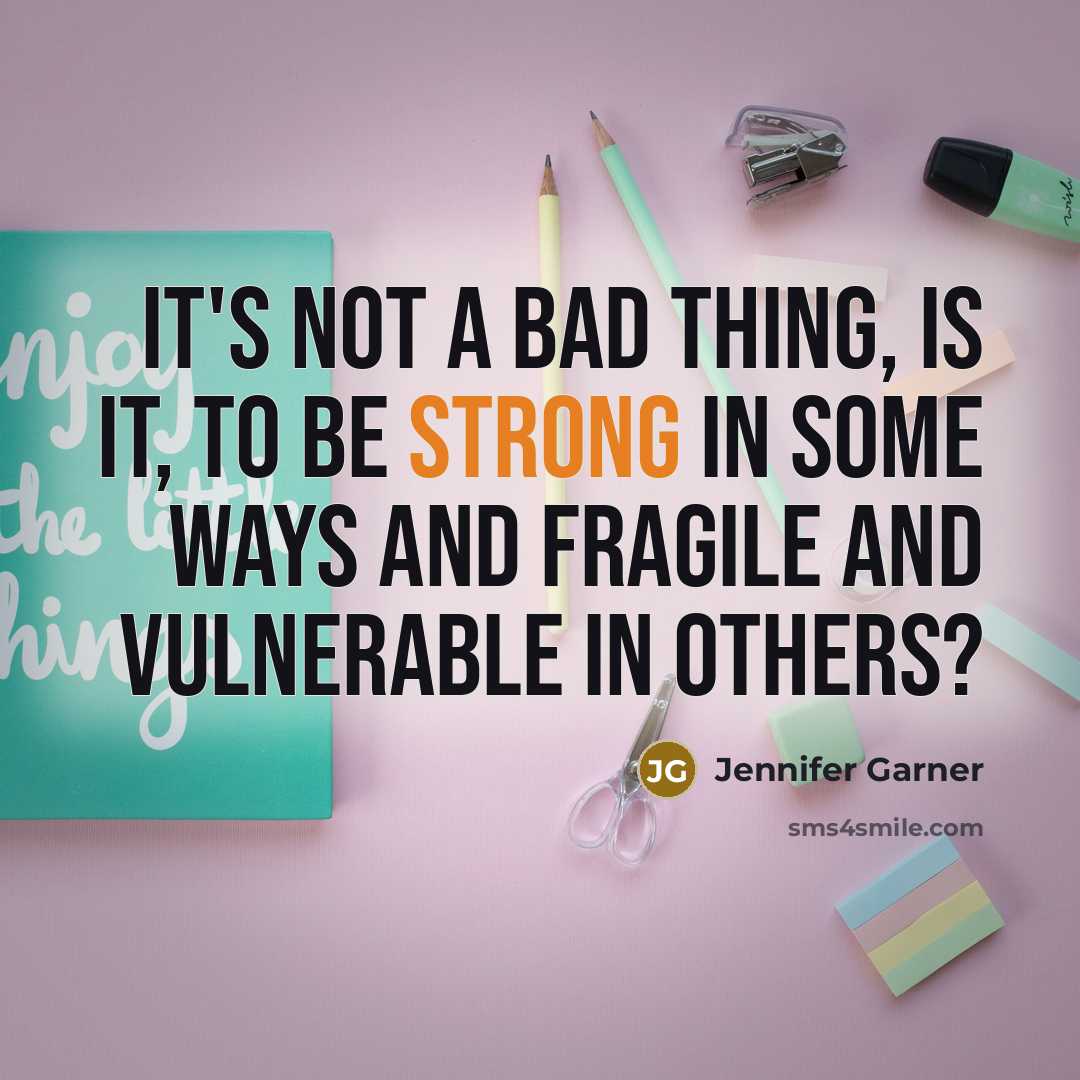 “It's not a bad thing, is it, to be strong in some ways and fragile and vulnerable in others?” quote by Jennifer Garner