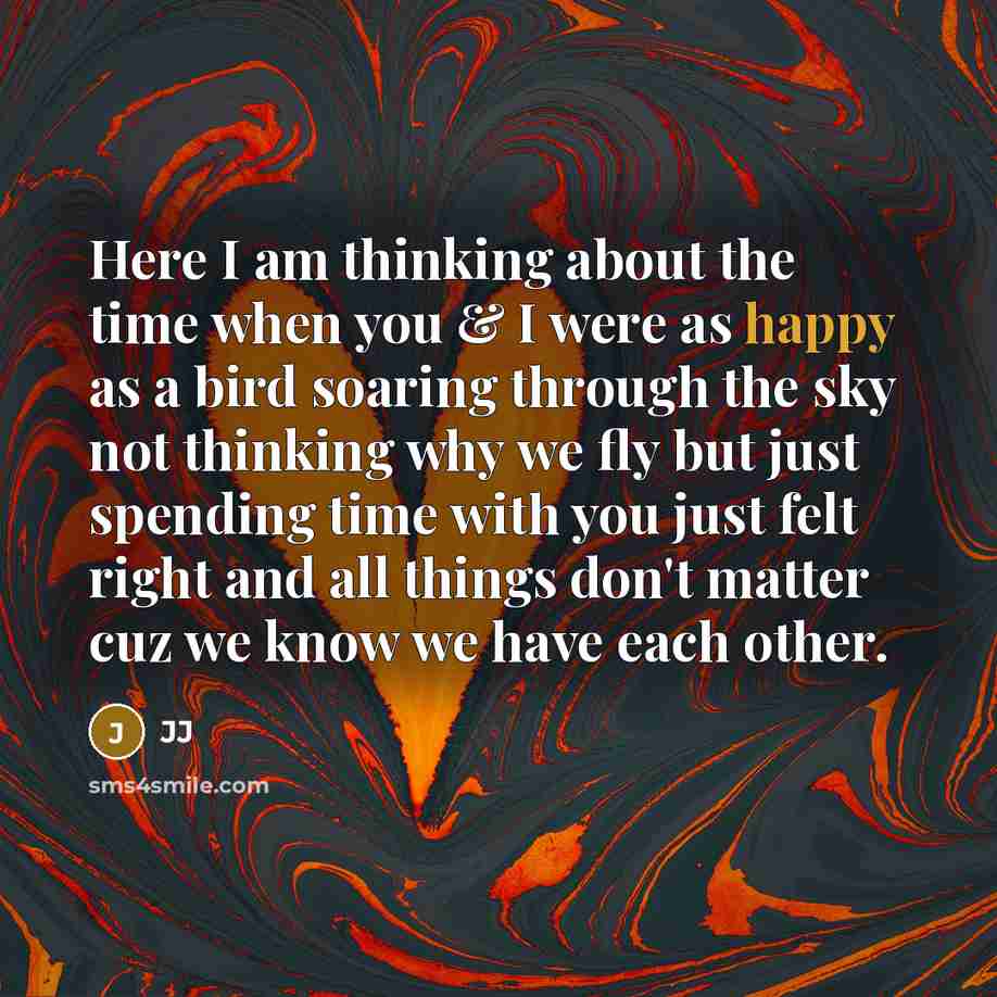 “Here I am thinking about the time when you & I were as happy as a bird soaring through the sky not thinking why we fly but just spending time with you just felt right and all things don't matter cuz we know we have each other.” quote by JJ