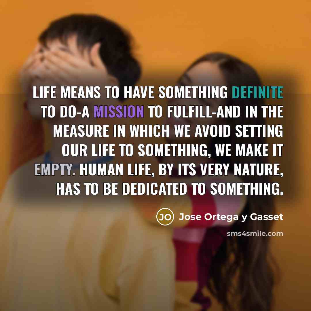 “Life means to have something definite to do-a mission to fulfill-and in the measure in which we avoid setting our life to something, we make it empty. Human life, by its very nature, has to be dedicated to something.” quote by Jose Ortega y Gasset