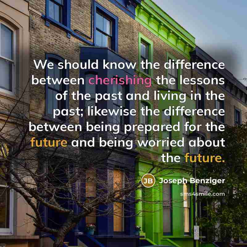 “We should know the difference between cherishing the lessons of the past and living in the past; likewise the difference between being prepared for the future and being worried about the future.” quote by Joseph Benziger