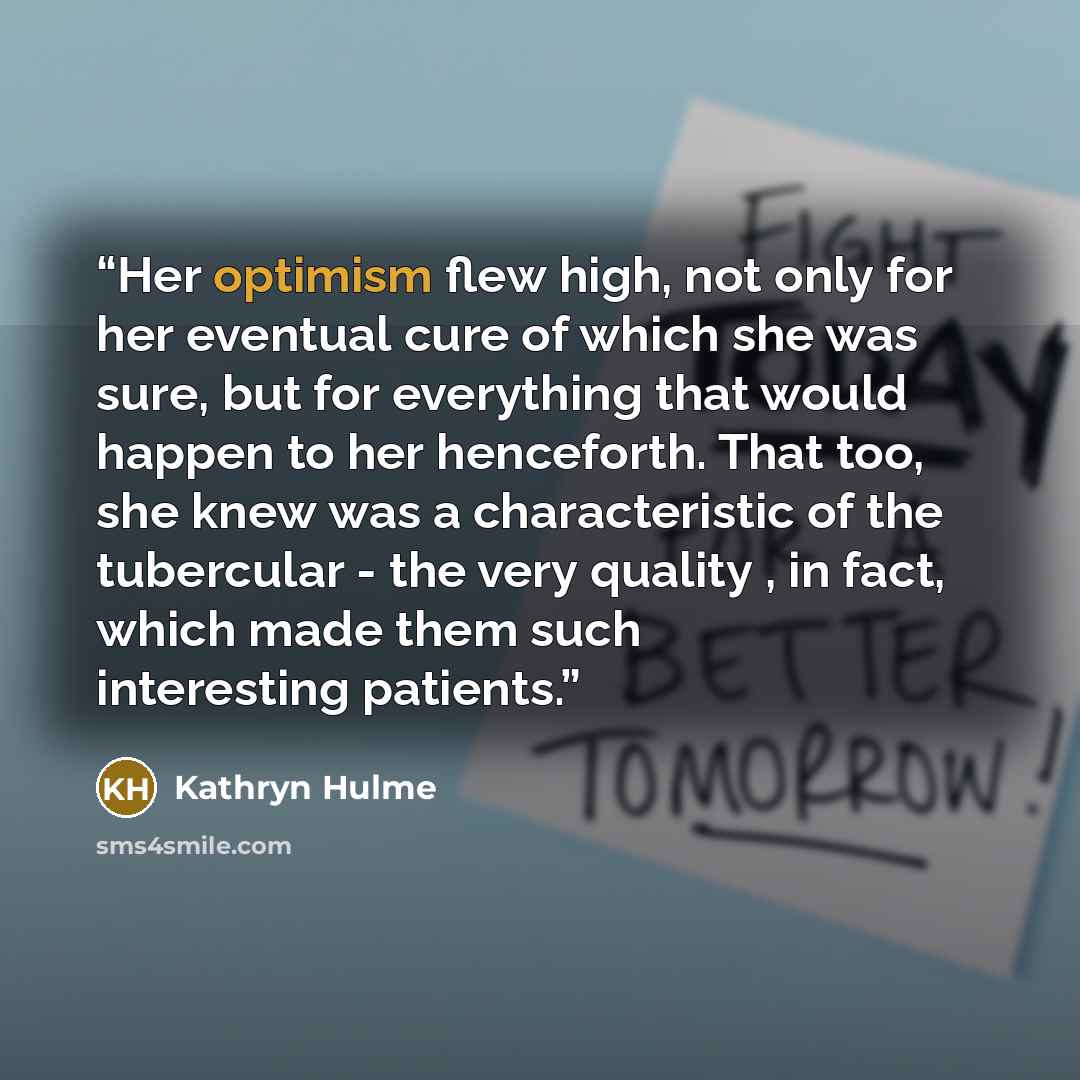 “Her optimism flew high, not only for her eventual cure of which she was sure, but for everything that would happen to her henceforth. That too, she knew was a characteristic of the tubercular - the very quality , in fact, which made them such interesting patients.” quote by Kathryn Hulme