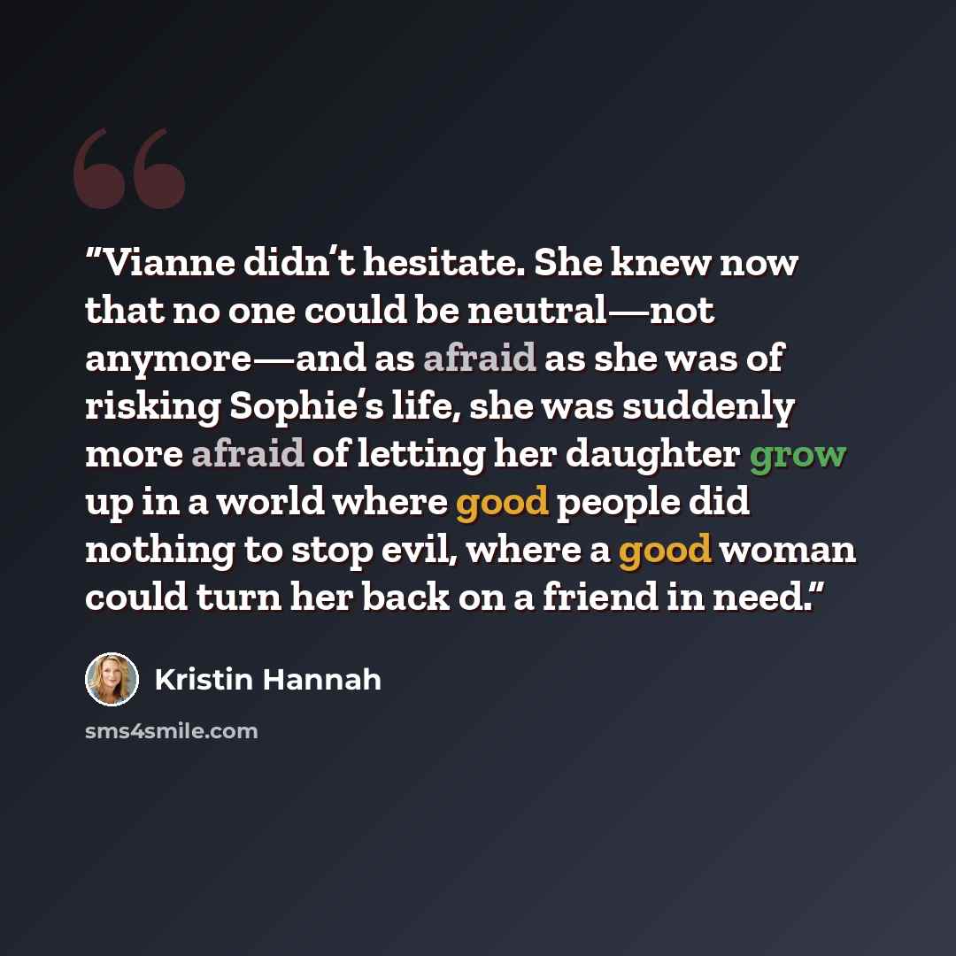 “Vianne didn’t hesitate. She knew now that no one could be neutral—not anymore—and as afraid as she was of risking Sophie’s life, she was suddenly more afraid of letting her daughter grow up in a world where good people did nothing to stop evil, where a good woman could turn her back on a friend in…” quote by Kristin Hannah