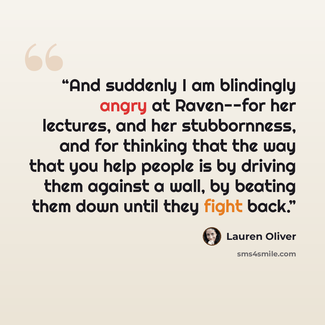 “And suddenly I am blindingly angry at Raven--for her lectures, and her stubbornness, and for thinking that the way that you help people is by driving them against a wall, by beating them down until they fight back.” quote by Lauren Oliver