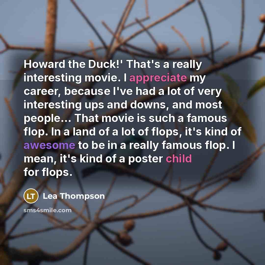“Howard the Duck!' That's a really interesting movie. I appreciate my career, because I've had a lot of very interesting ups and downs, and most people... That movie is such a famous flop. In a land of a lot of flops, it's kind of awesome to be in a really famous flop. I mean, it's kind of a poster…” quote by Lea Thompson