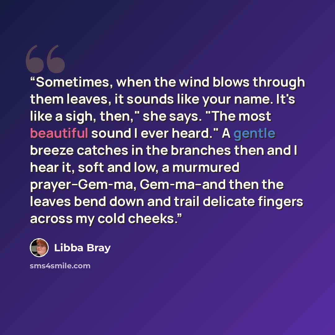 “Sometimes, when the wind blows through them leaves, it sounds like your name. It's like a sigh, then," she says. "The most beautiful sound I ever heard." A gentle breeze catches in the branches then and I hear it, soft and low, a murmured prayer--Gem-ma, Gem-ma--and then the leaves bend down and…” quote by Libba Bray