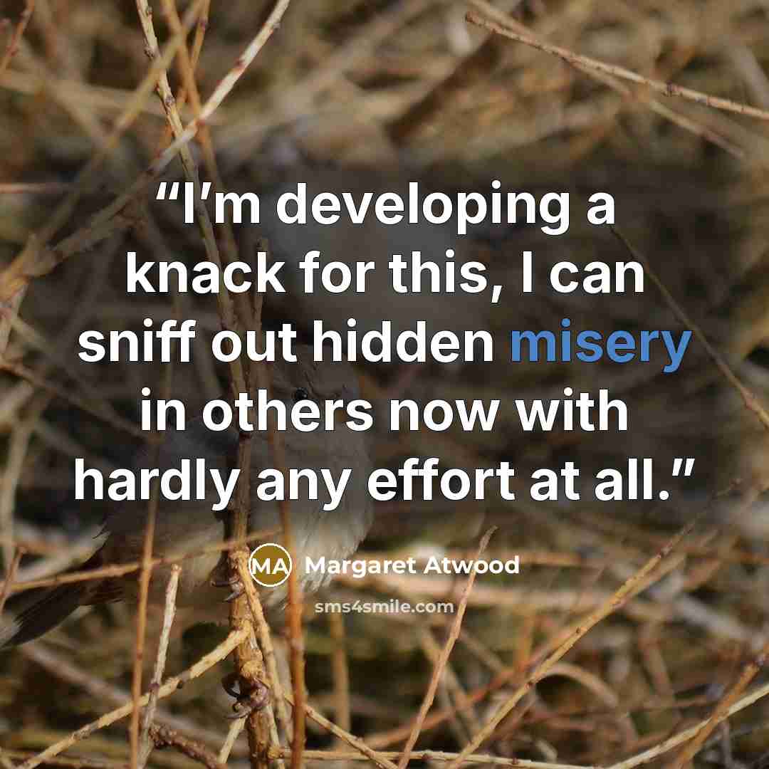 “I’m developing a knack for this, I can sniff out hidden misery in others now with hardly any effort at all.” quote by Margaret Atwood