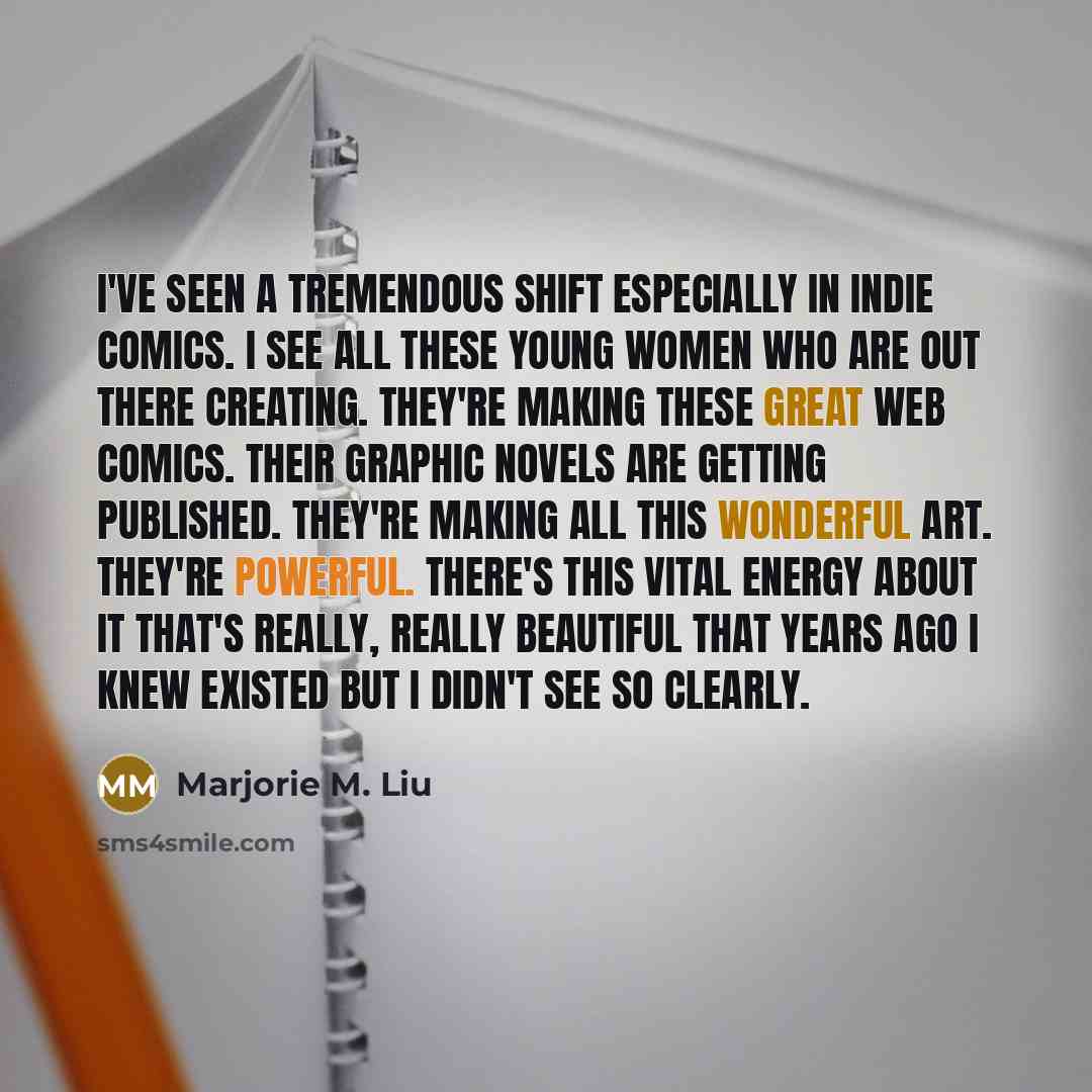 “I've seen a tremendous shift especially in indie comics. I see all these young women who are out there creating. They're making these great web comics. Their graphic novels are getting published. They're making all this wonderful art. They're powerful. There's this vital energy about it that's…” quote by Marjorie M. Liu