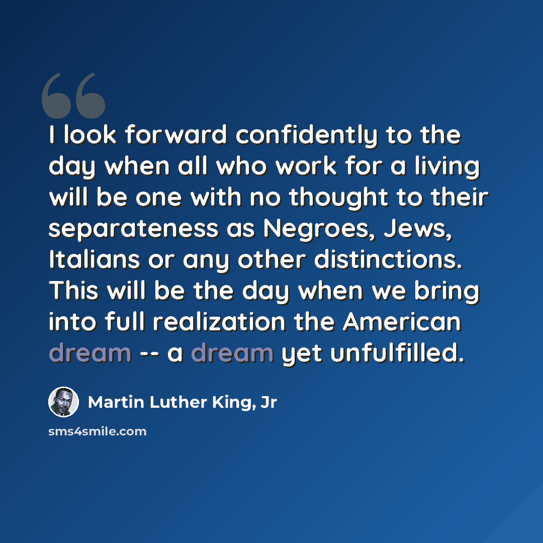 “I look forward confidently to the day when all who work for a living will be one with no thought to their separateness as Negroes, Jews, Italians or any other distinctions. This will be the day when we bring into full realization the American dream -- a dream yet unfulfilled.” quote by Martin Luther King, Jr