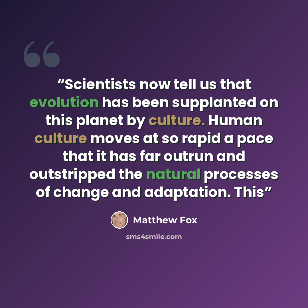 “Scientists now tell us that evolution has been supplanted on this planet by culture. Human culture moves at so rapid a pace that it has far outrun and outstripped the natural processes of change and adaptation. This” quote by Matthew Fox
