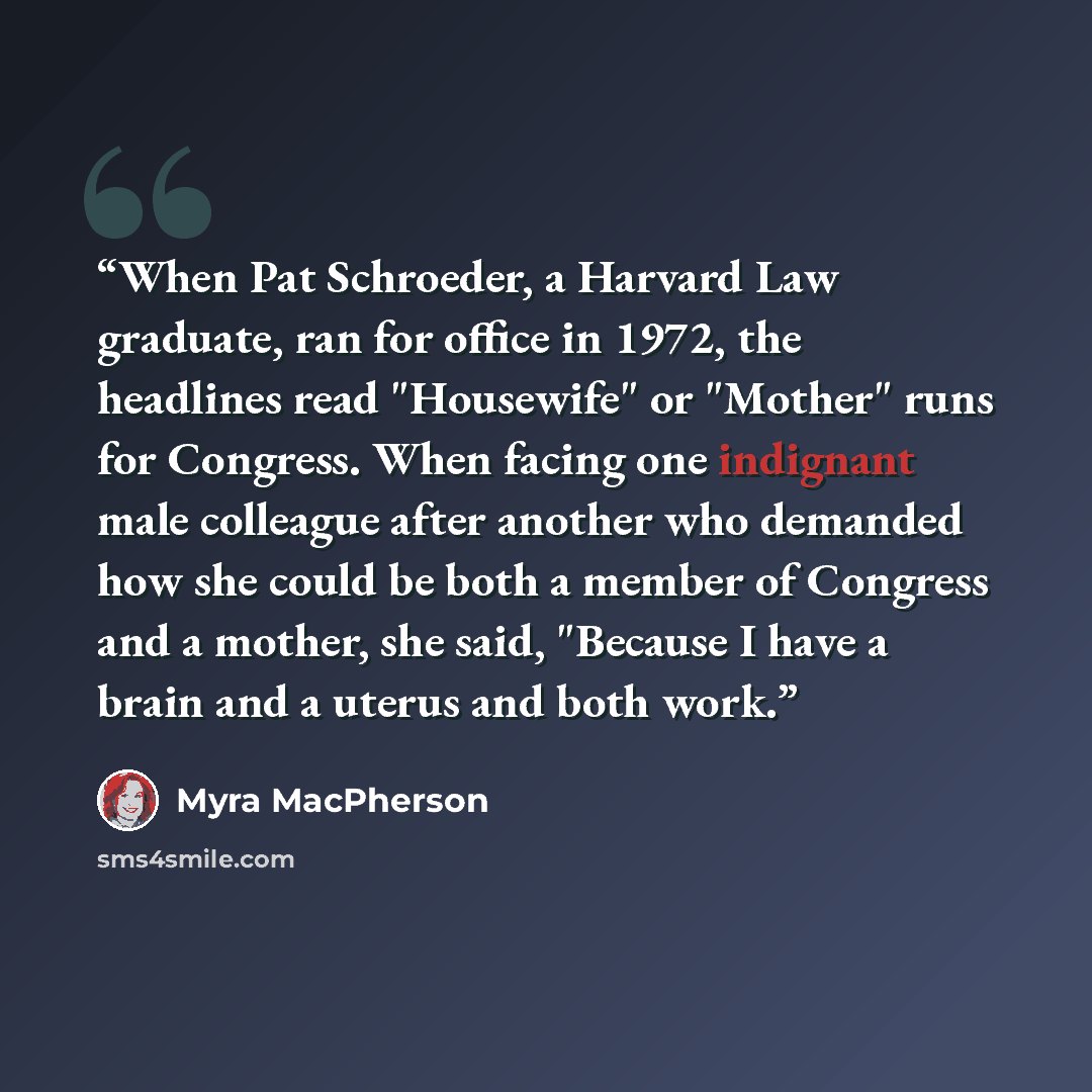 “When Pat Schroeder, a Harvard Law graduate, ran for office in 1972, the headlines read "Housewife" or "Mother" runs for Congress. When facing one indignant male colleague after another who demanded how she could be both a member of Congress and a mother, she said, "Because I have a brain and a…” quote by Myra MacPherson