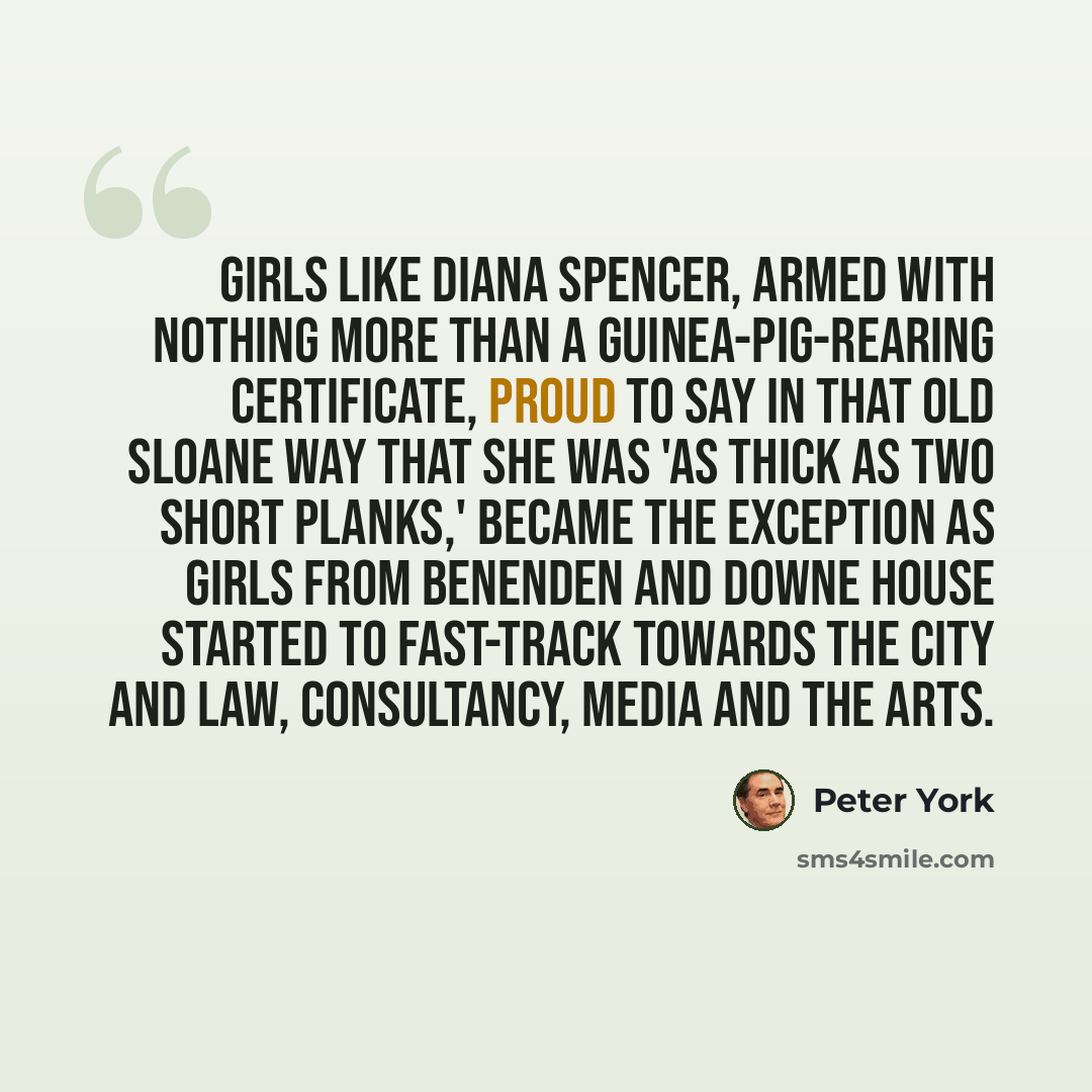“Girls like Diana Spencer, armed with nothing more than a guinea-pig-rearing certificate, proud to say in that old Sloane way that she was 'as thick as two short planks,' became the exception as girls from Benenden and Downe House started to fast-track towards the City and law, consultancy, media…” quote by Peter York