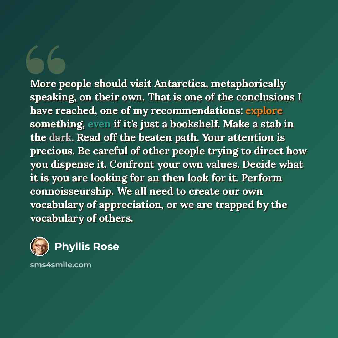 “More people should visit Antarctica, metaphorically speaking, on their own. That is one of the conclusions I have reached, one of my recommendations: explore something, even if it's just a bookshelf. Make a stab in the dark. Read off the beaten path. Your attention is precious. Be careful of other…” quote by Phyllis Rose