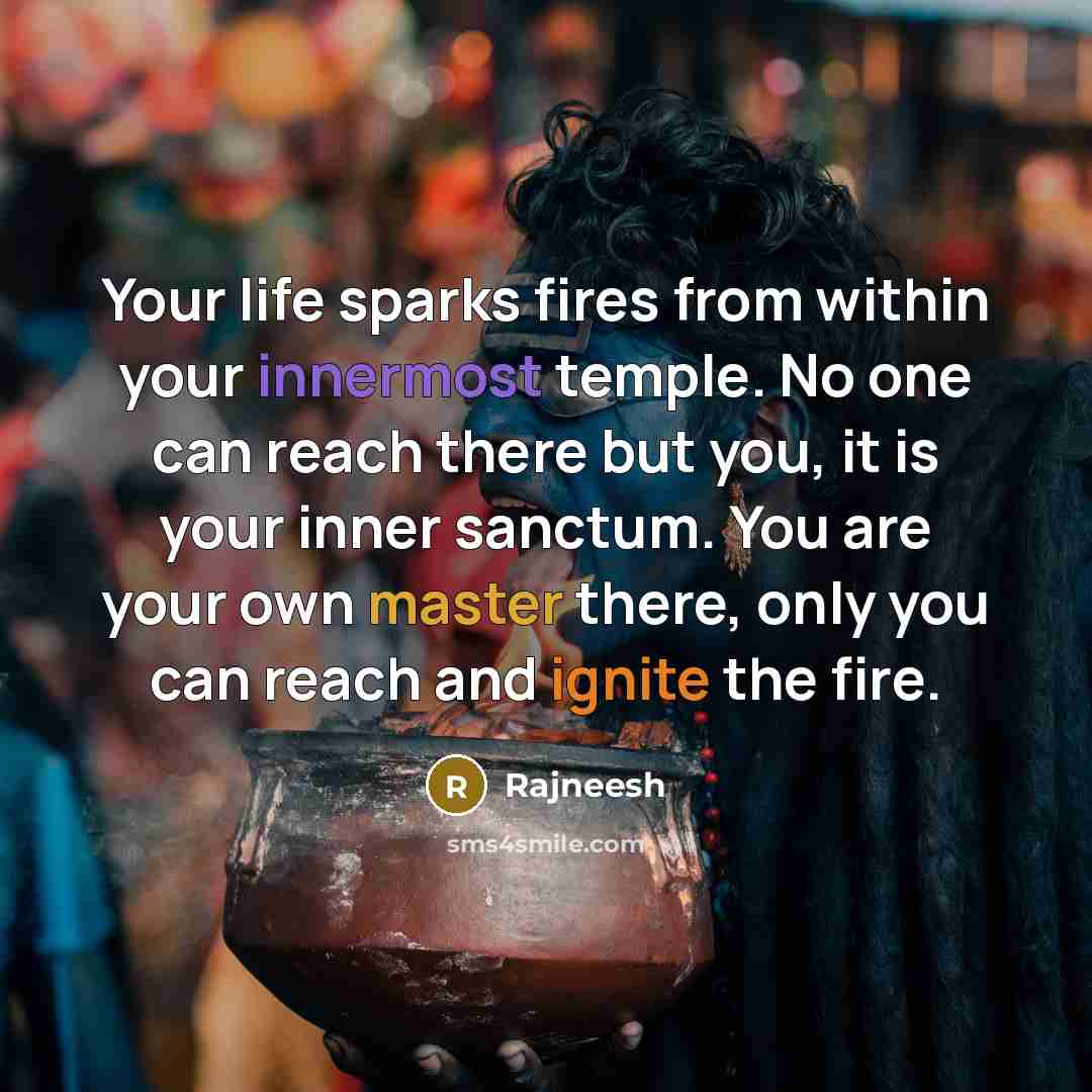 “Your life sparks fires from within your innermost temple. No one can reach there but you, it is your inner sanctum. You are your own master there, only you can reach and ignite the fire.” quote by Rajneesh