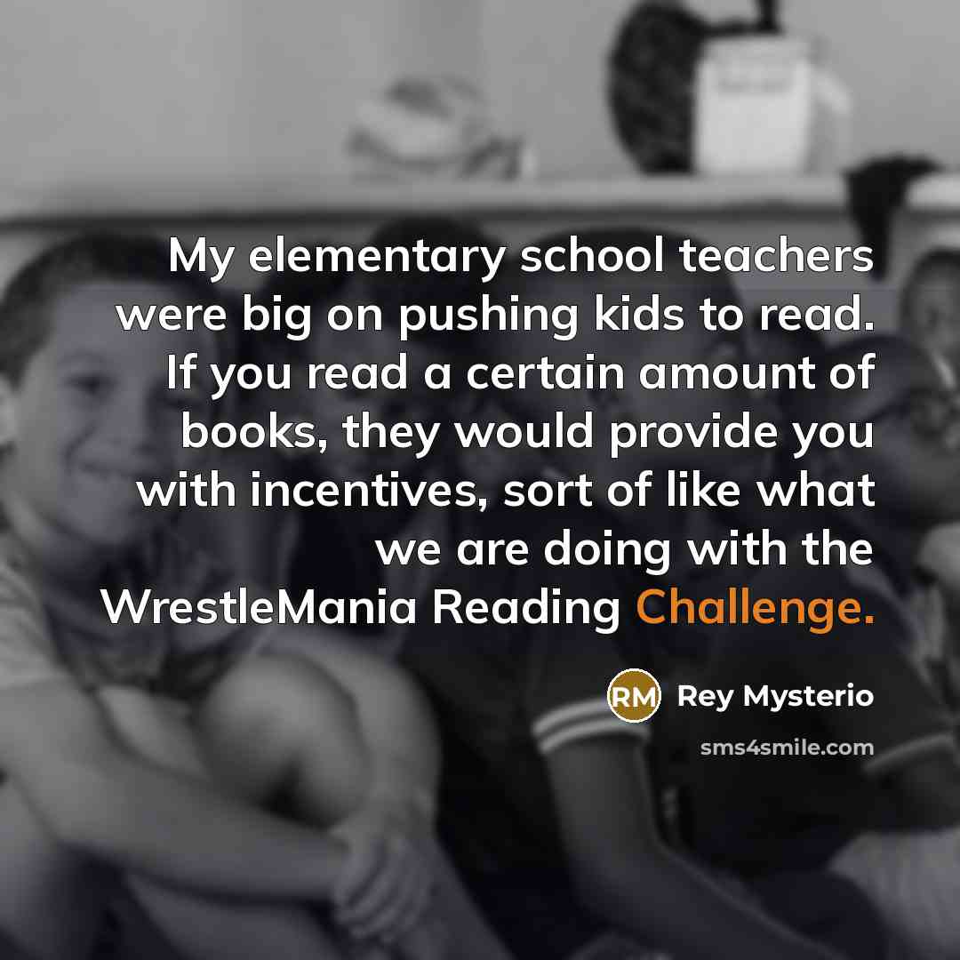 “My elementary school teachers were big on pushing kids to read. If you read a certain amount of books, they would provide you with incentives, sort of like what we are doing with the WrestleMania Reading Challenge.” quote by Rey Mysterio