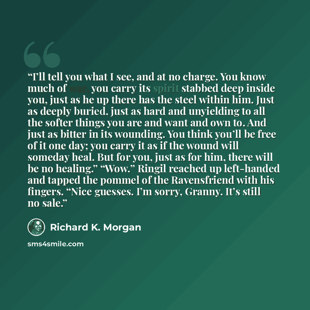 “I’ll tell you what I see, and at no charge. You know much of war, you carry its spirit stabbed deep inside you, just as he up there has the steel within him. Just as deeply buried, just as hard and unyielding to all the softer things you are and want and own to. And just as bitter in its wounding…” quote by Richard K. Morgan