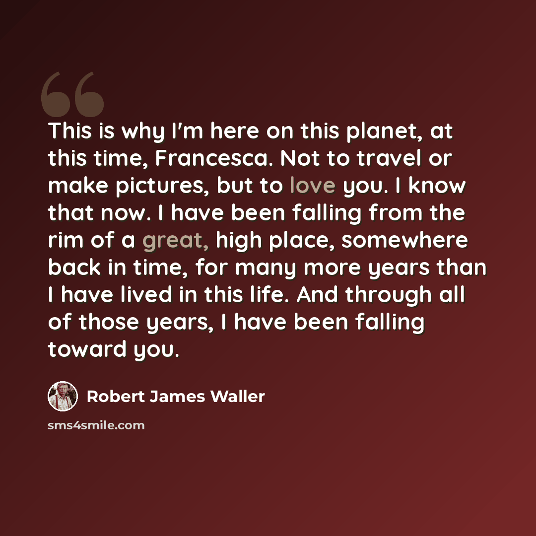 “This is why I'm here on this planet, at this time, Francesca. Not to travel or make pictures, but to love you. I know that now. I have been falling from the rim of a great, high place, somewhere back in time, for many more years than I have lived in this life. And through all of those years, I…” quote by Robert James Waller
