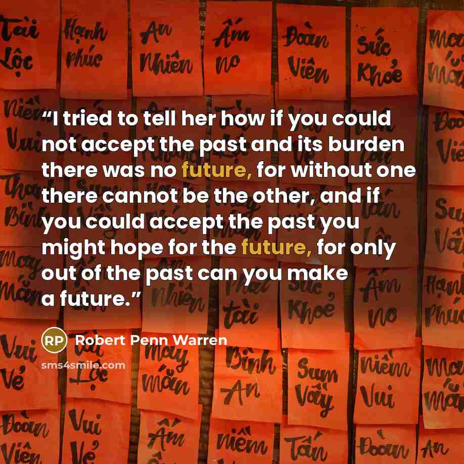 “I tried to tell her how if you could not accept the past and its burden there was no future, for without one there cannot be the other, and if you could accept the past you might hope for the future, for only out of the past can you make a future.” quote by Robert Penn Warren