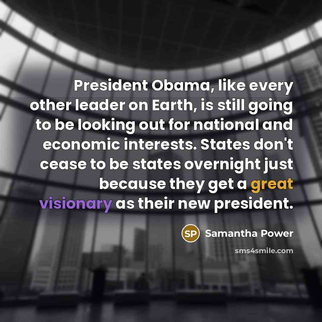 “President Obama, like every other leader on Earth, is still going to be looking out for national and economic interests. States don't cease to be states overnight just because they get a great visionary as their new president.” quote by Samantha Power