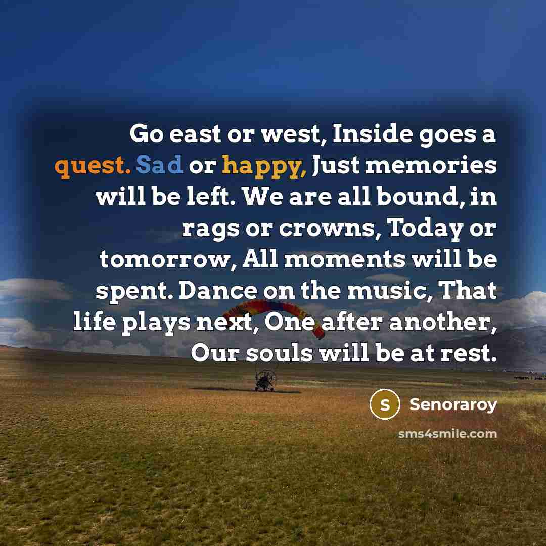 “Go east or west, Inside goes a quest. Sad or happy, Just memories will be left. We are all bound, in rags or crowns, Today or tomorrow, All moments will be spent. Dance on the music, That life plays next, One after another, Our souls will be at rest.” quote by Senoraroy