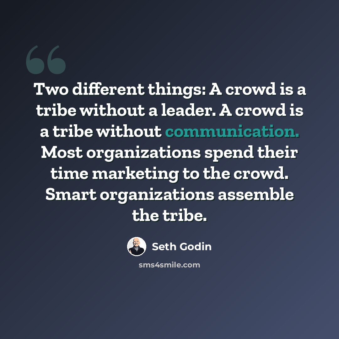 “Two different things: A crowd is a tribe without a leader. A crowd is a tribe without communication. Most organizations spend their time marketing to the crowd. Smart organizations assemble the tribe.” quote by Seth Godin