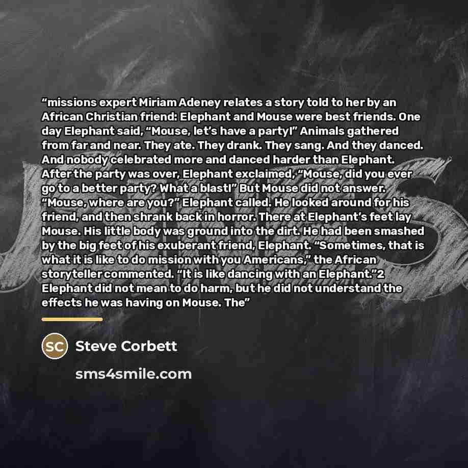 “missions expert Miriam Adeney relates a story told to her by an African Christian friend: Elephant and Mouse were best friends. One day Elephant said, “Mouse, let’s have a party!” Animals gathered from far and near. They ate. They drank. They sang. And they danced. And nobody celebrated more and…” quote by Steve Corbett