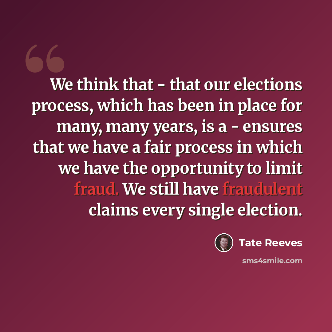 “We think that - that our elections process, which has been in place for many, many years, is a - ensures that we have a fair process in which we have the opportunity to limit fraud. We still have fraudulent claims every single election.” quote by Tate Reeves