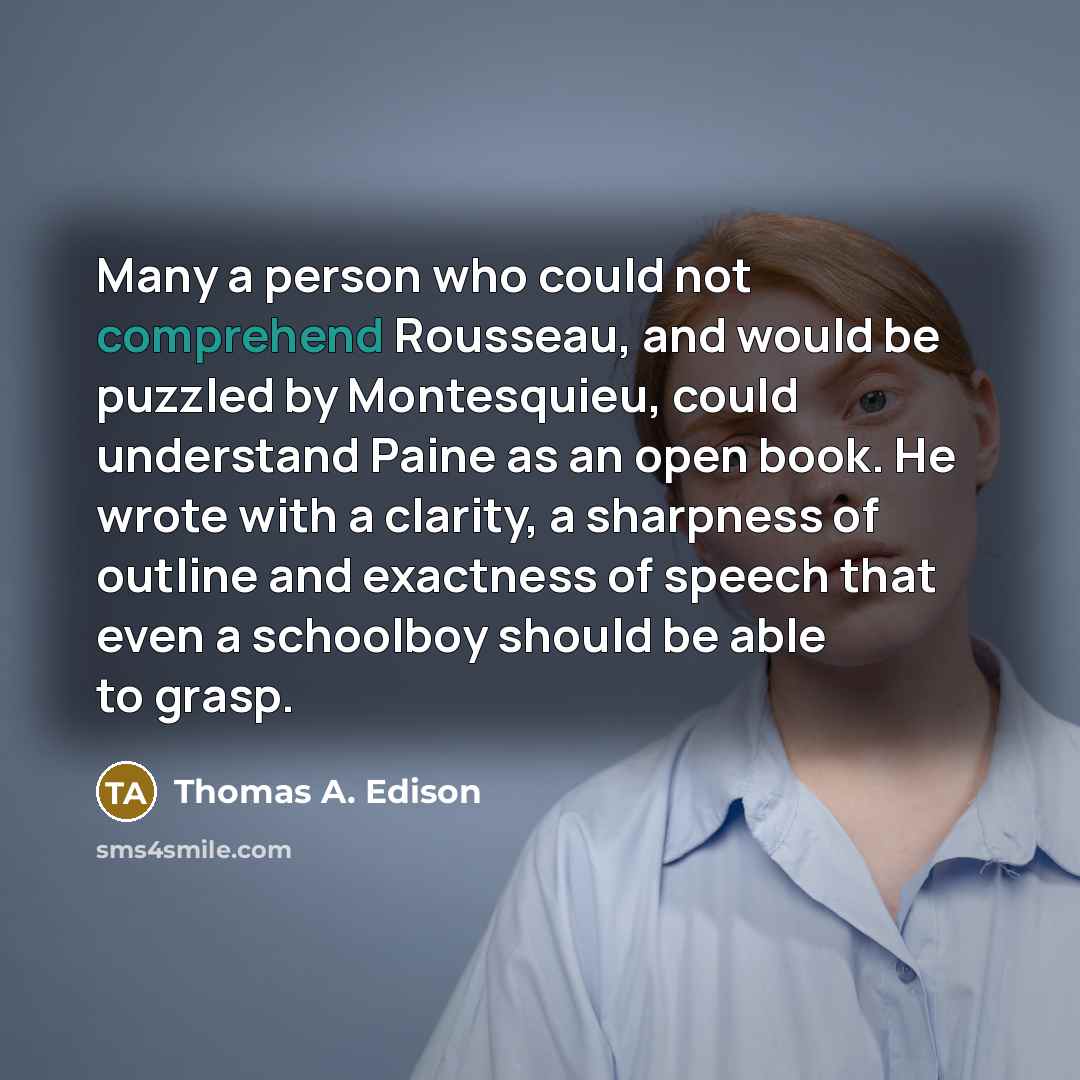 “Many a person who could not comprehend Rousseau, and would be puzzled by Montesquieu, could understand Paine as an open book. He wrote with a clarity, a sharpness of outline and exactness of speech that even a schoolboy should be able to grasp.” quote by Thomas A. Edison