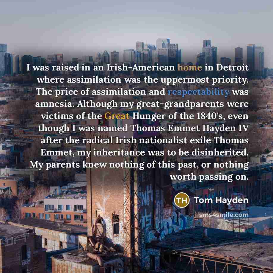 “I was raised in an Irish-American home in Detroit where assimilation was the uppermost priority. The price of assimilation and respectability was amnesia. Although my great-grandparents were victims of the Great Hunger of the 1840's, even though I was named Thomas Emmet Hayden IV after the radical…” quote by Tom Hayden