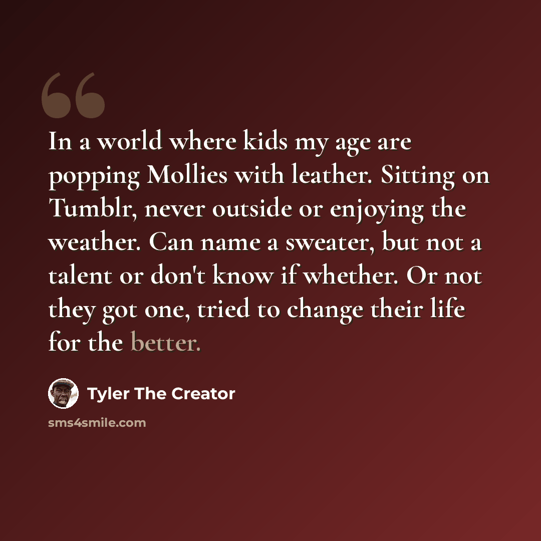 “In a world where kids my age are popping Mollies with leather. Sitting on Tumblr, never outside or enjoying the weather. Can name a sweater, but not a talent or don't know if whether. Or not they got one, tried to change their life for the better.” quote by Tyler The Creator