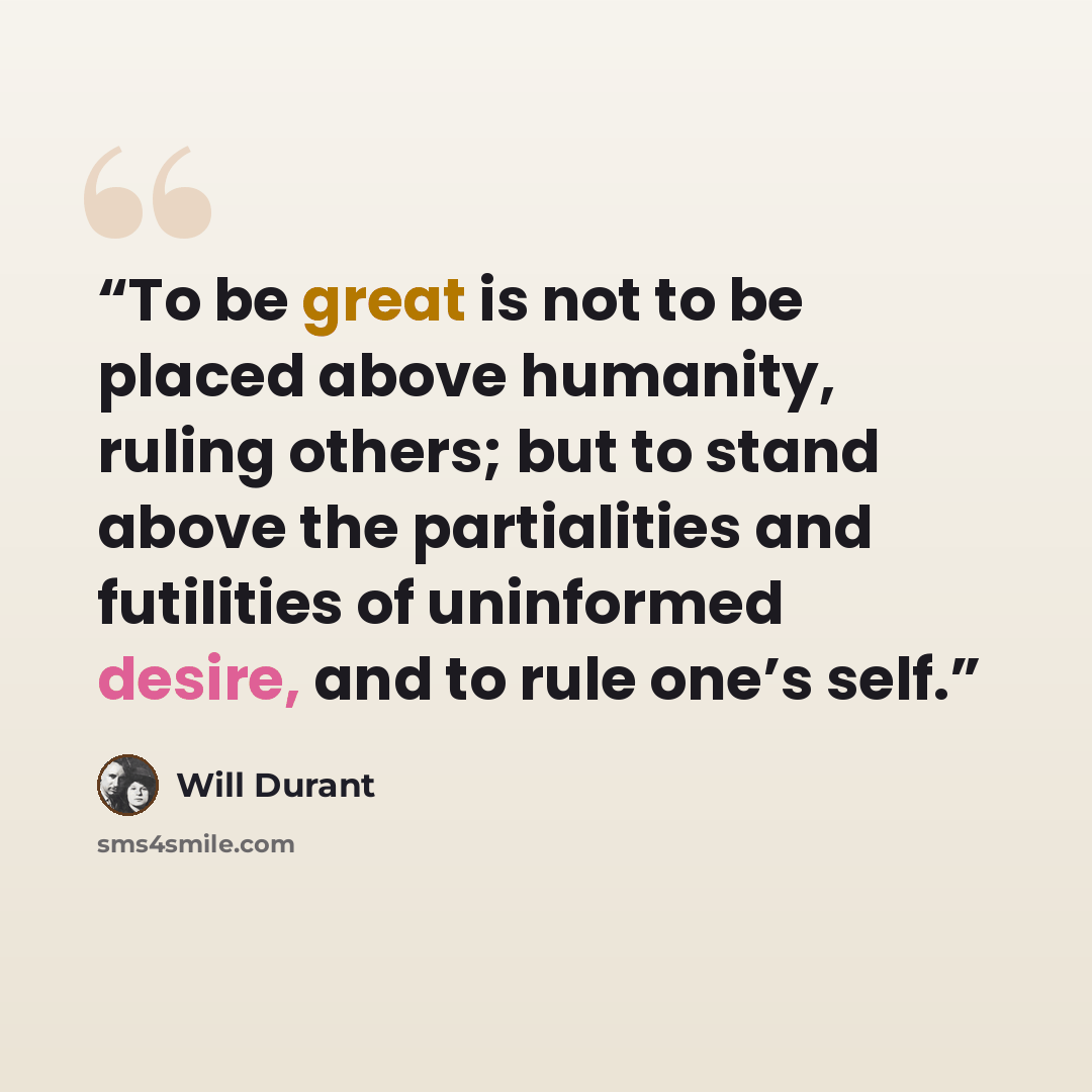 “To be great is not to be placed above humanity, ruling others; but to stand above the partialities and futilities of uninformed desire, and to rule one’s self.” quote by Will Durant