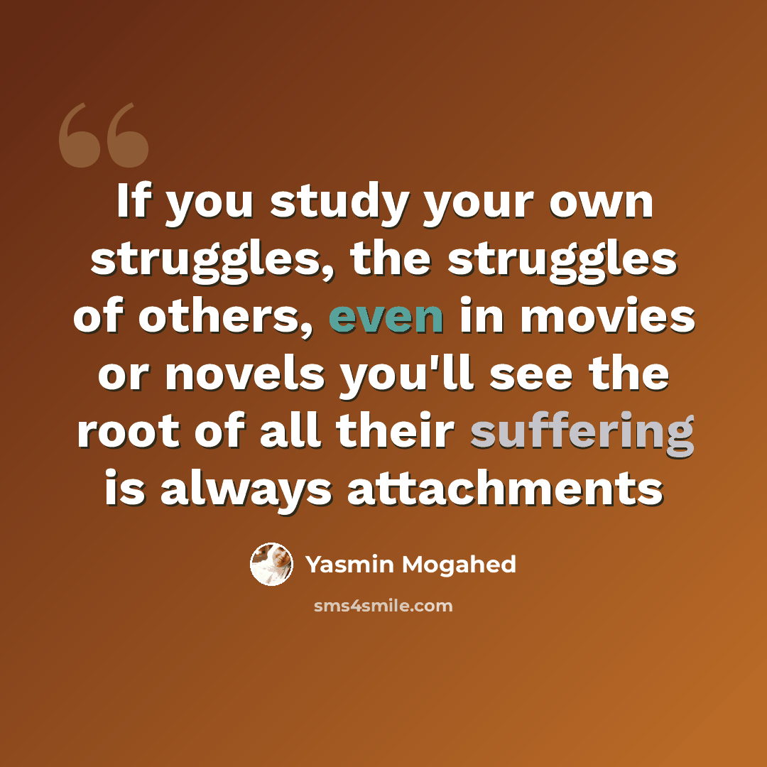 “If you study your own struggles, the struggles of others, even in movies or novels you'll see the root of all their suffering is always attachments” quote by Yasmin Mogahed