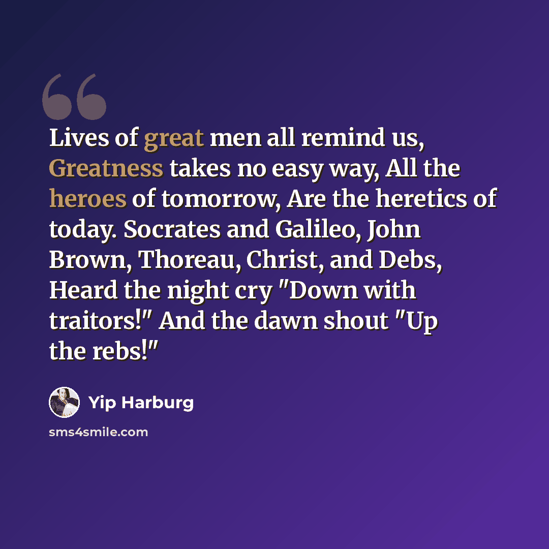 “Lives of great men all remind us, Greatness takes no easy way, All the heroes of tomorrow, Are the heretics of today. Socrates and Galileo, John Brown, Thoreau, Christ, and Debs, Heard the night cry "Down with traitors!" And the dawn shout "Up the rebs!"” quote by Yip Harburg
