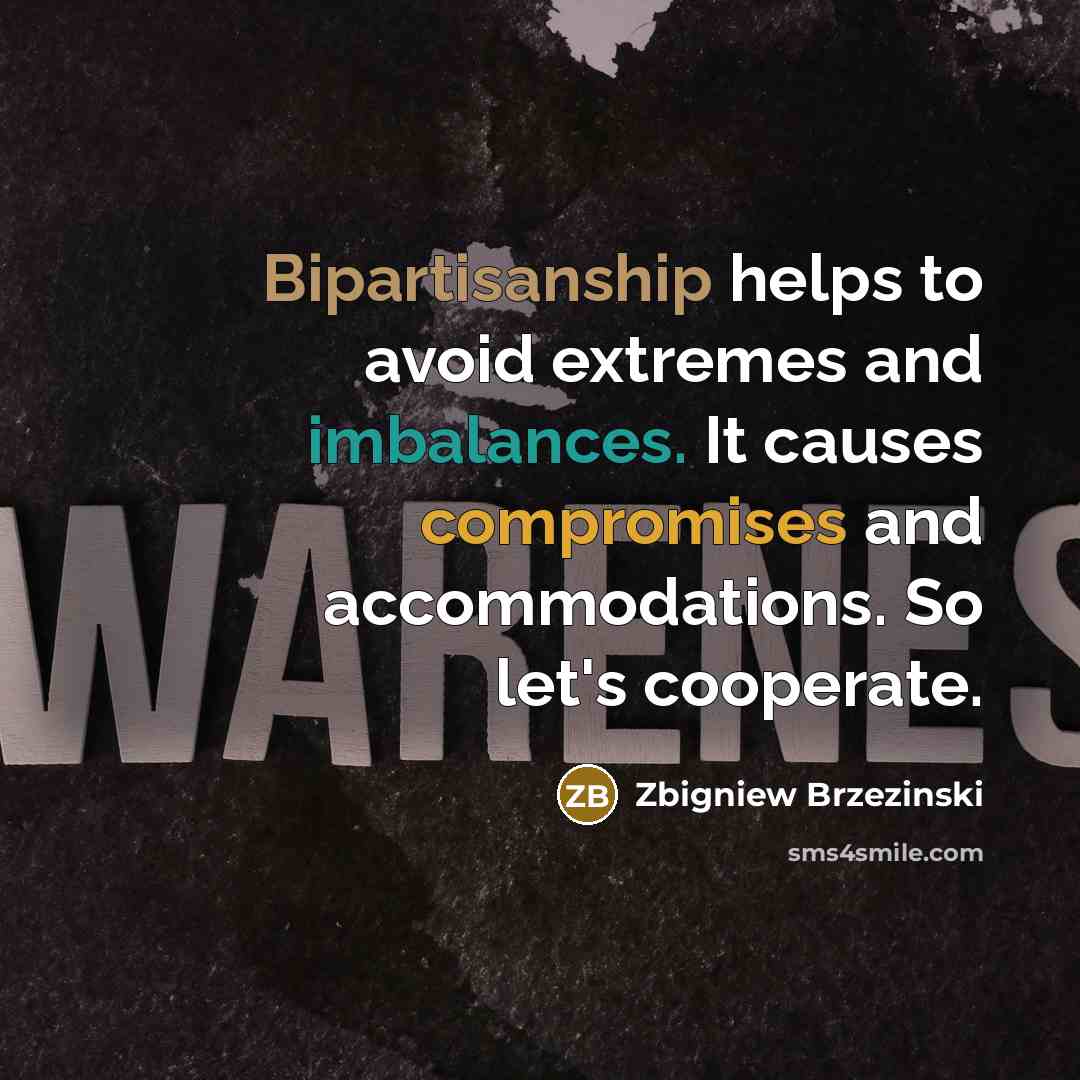 “Bipartisanship helps to avoid extremes and imbalances. It causes compromises and accommodations. So let's cooperate.” quote by Zbigniew Brzezinski