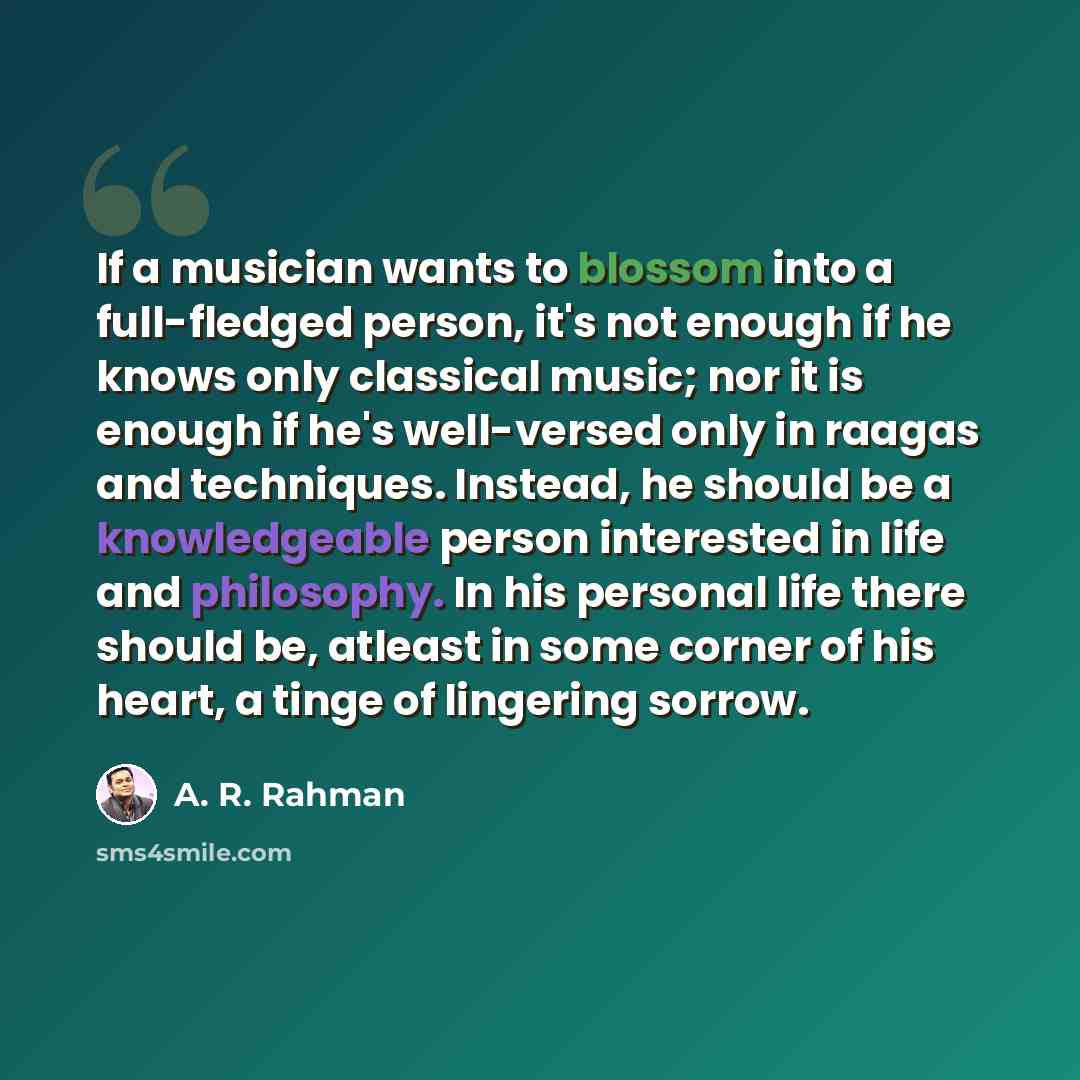 “If a musician wants to blossom into a full-fledged person, it's not enough if he knows only classical music; nor it is enough if he's well-versed only in raagas and techniques. Instead, he should be a knowledgeable person interested in life and philosophy. In his personal life there should be…” quote by A. R. Rahman