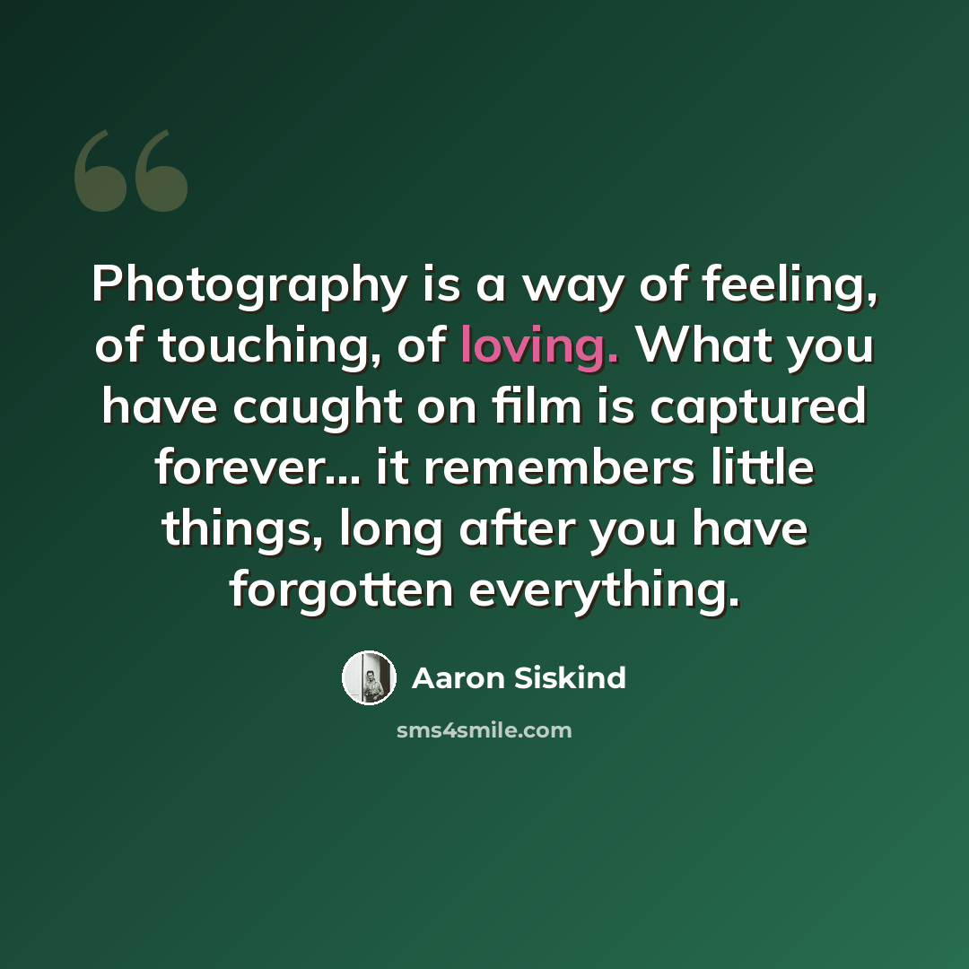 “Photography is a way of feeling, of touching, of loving. What you have caught on film is captured forever... it remembers little things, long after you have forgotten everything.” quote by Aaron Siskind