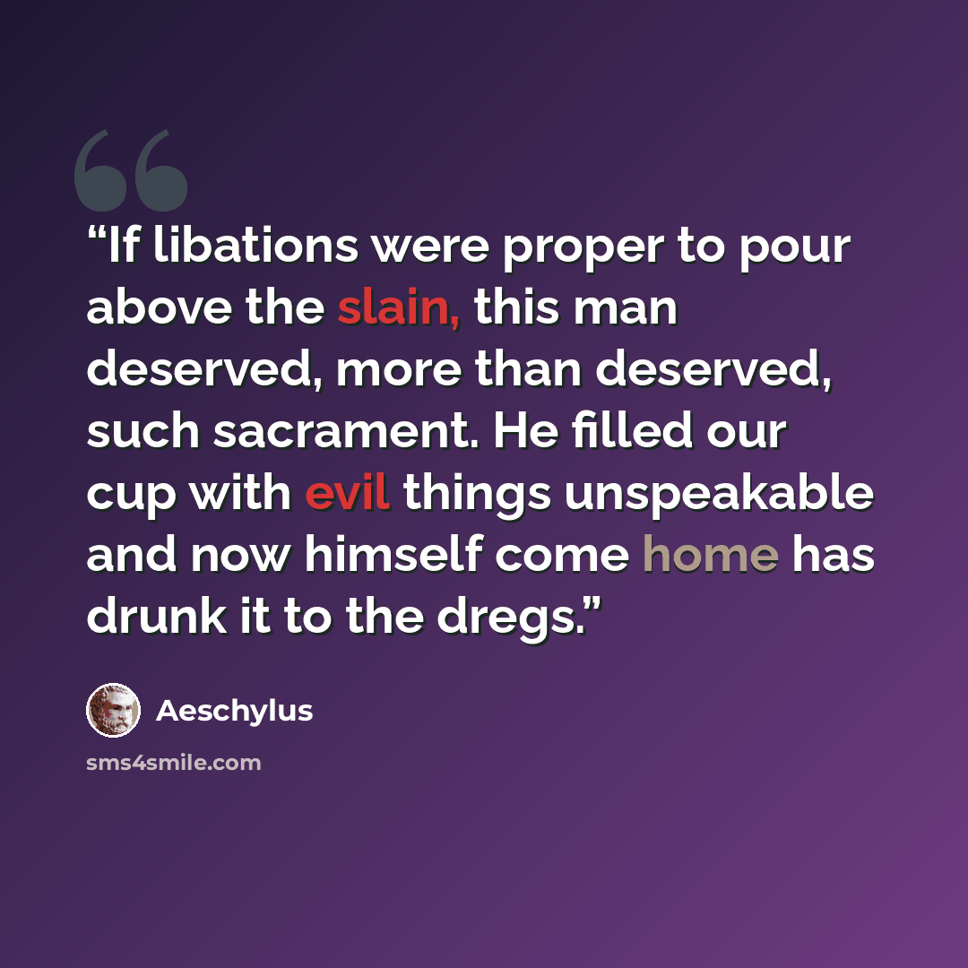 “If libations were proper to pour above the slain, this man deserved, more than deserved, such sacrament. He filled our cup with evil things unspeakable and now himself come home has drunk it to the dregs.” quote by Aeschylus
