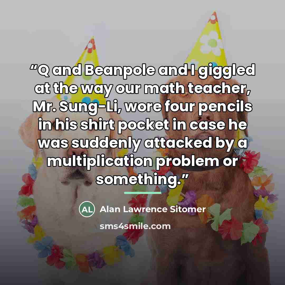 “Q and Beanpole and I giggled at the way our math teacher, Mr. Sung-Li, wore four pencils in his shirt pocket in case he was suddenly attacked by a multiplication problem or something.” quote by Alan Lawrence Sitomer
