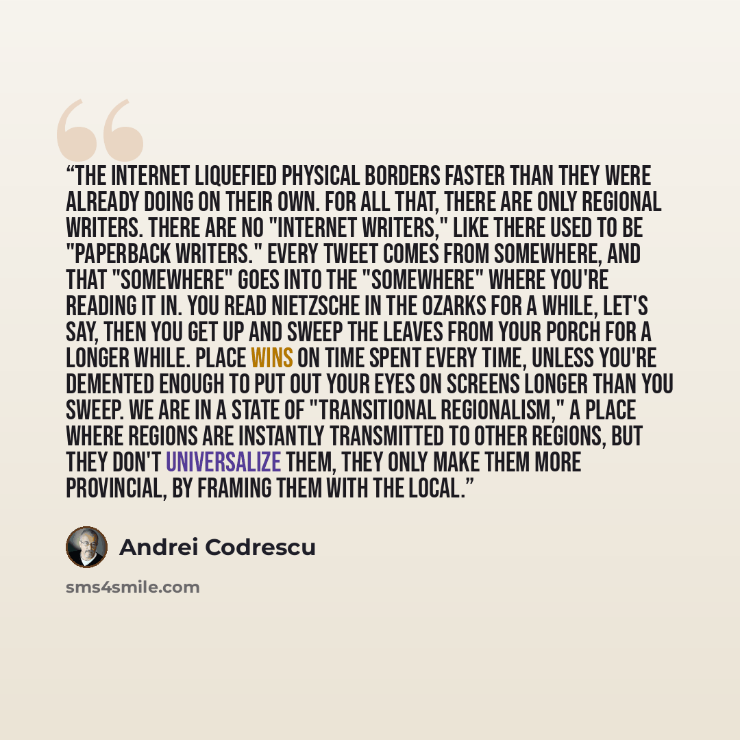 “The internet liquefied physical borders faster than they were already doing on their own. For all that, there are only regional writers. There are no "internet writers," like there used to be "paperback writers." Every tweet comes from somewhere, and that "somewhere" goes into the "somewhere"…” quote by Andrei Codrescu