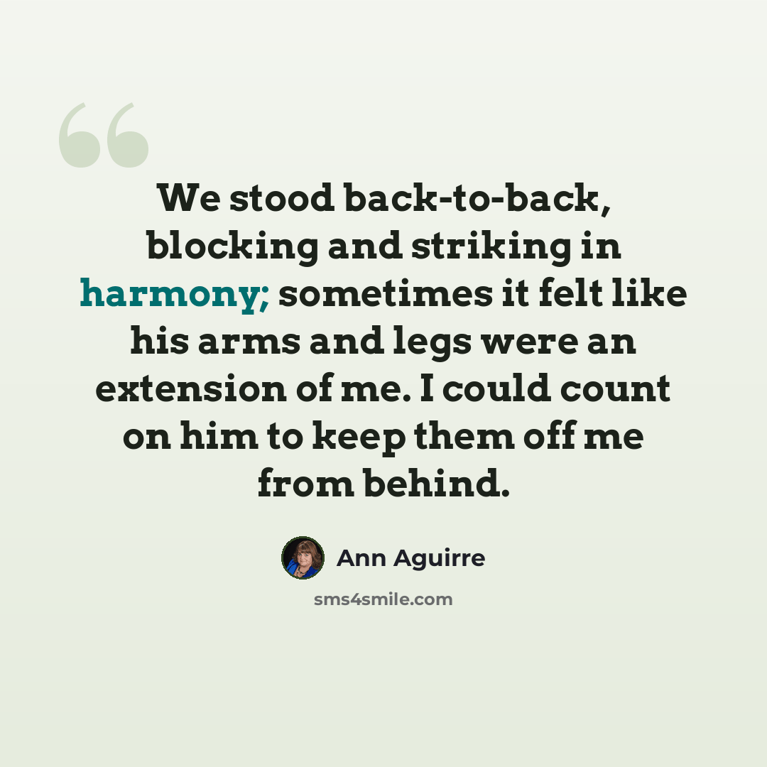 “We stood back-to-back, blocking and striking in harmony; sometimes it felt like his arms and legs were an extension of me. I could count on him to keep them off me from behind.” quote by Ann Aguirre