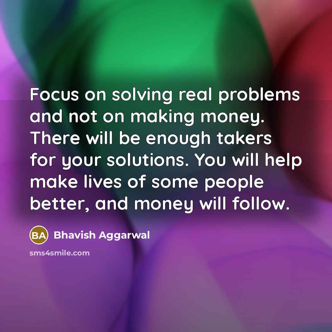 “Focus on solving real problems and not on making money. There will be enough takers for your solutions. You will help make lives of some people better, and money will follow.” quote by Bhavish Aggarwal