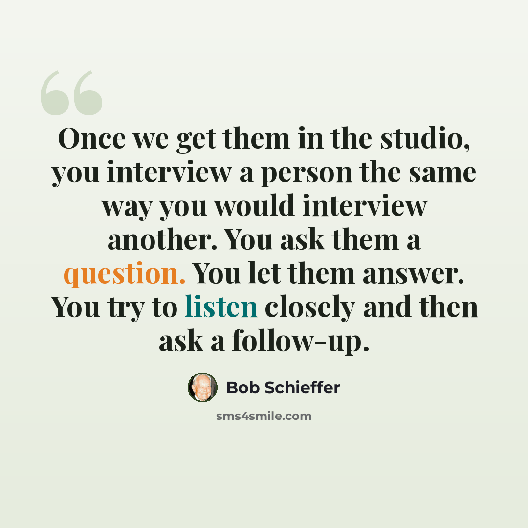 “Once we get them in the studio, you interview a person the same way you would interview another. You ask them a question. You let them answer. You try to listen closely and then ask a follow-up.” quote by Bob Schieffer