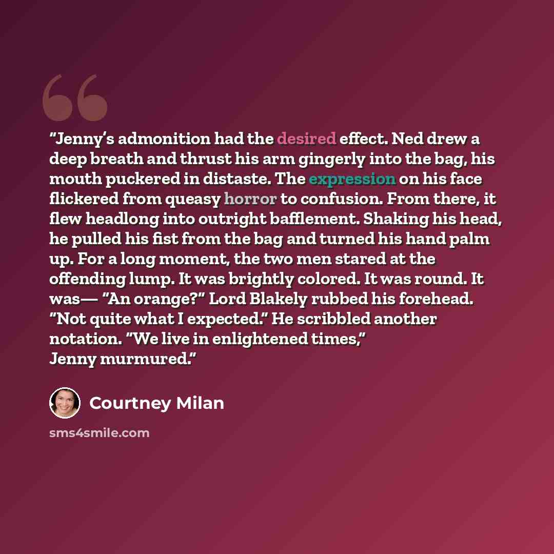 “Jenny’s admonition had the desired effect. Ned drew a deep breath and thrust his arm gingerly into the bag, his mouth puckered in distaste. The expression on his face flickered from queasy horror to confusion. From there, it flew headlong into outright bafflement. Shaking his head, he pulled his…” quote by Courtney Milan