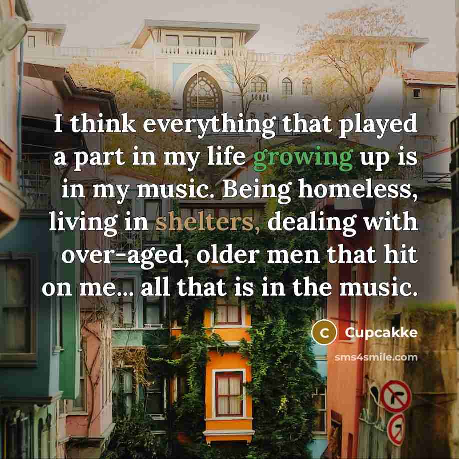 “I think everything that played a part in my life growing up is in my music. Being homeless, living in shelters, dealing with over-aged, older men that hit on me... all that is in the music.” quote by Cupcakke