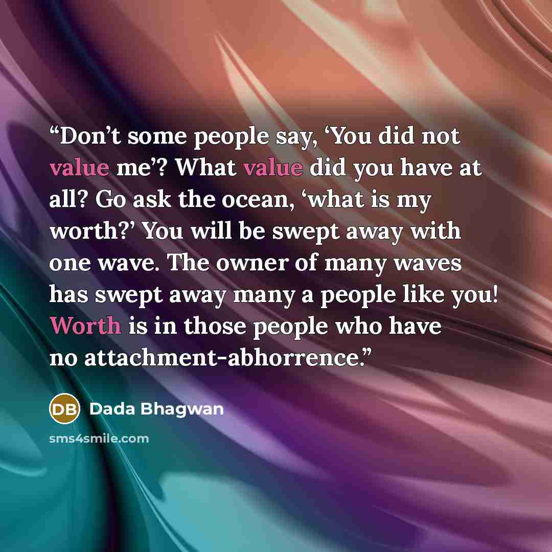 “Don’t some people say, ‘You did not value me’? What value did you have at all? Go ask the ocean, ‘what is my worth?’ You will be swept away with one wave. The owner of many waves has swept away many a people like you! Worth is in those people who have no attachment-abhorrence.” quote by Dada Bhagwan