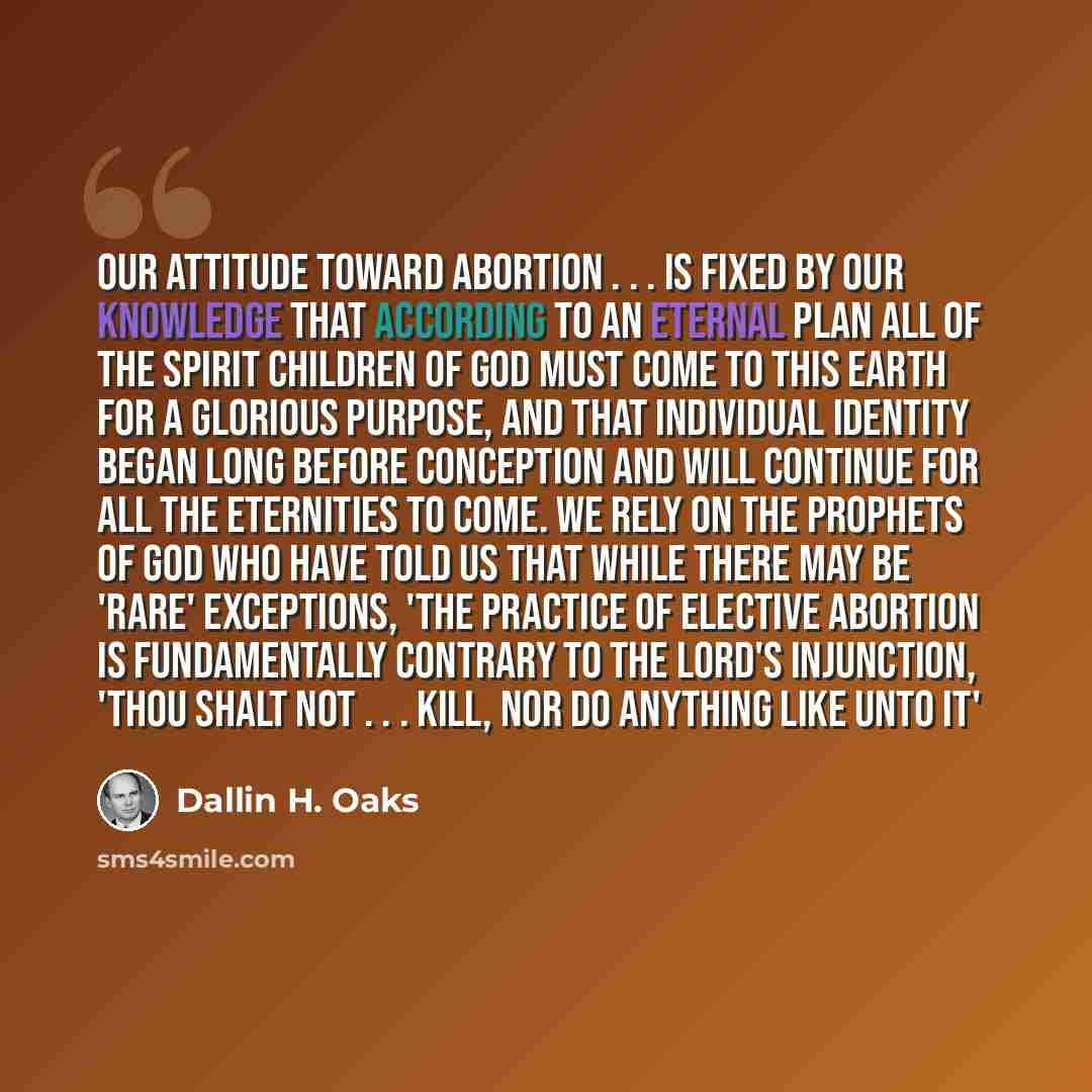 “Our attitude toward abortion . . . is fixed by our knowledge that according to an eternal plan all of the spirit children of God must come to this earth for a glorious purpose, and that individual identity began long before conception and will continue for all the eternities to come. We rely on…” quote by Dallin H. Oaks