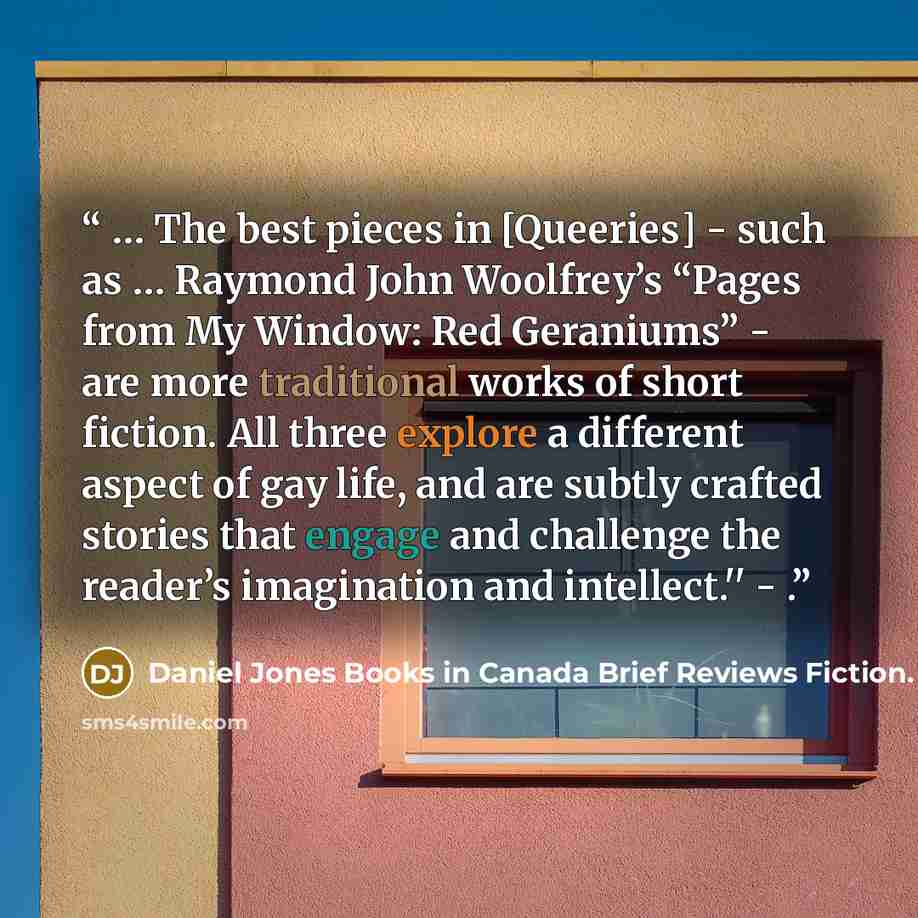 “… The best pieces in [Queeries] - such as … Raymond John Woolfrey’s “Pages from My Window: Red Geraniums” - are more traditional works of short fiction. All three explore a different aspect of gay life, and are subtly crafted stories that engage and challenge the reader’s imagination and…” quote by Daniel Jones Books in Canada Brief Reviews Fiction. February 1994