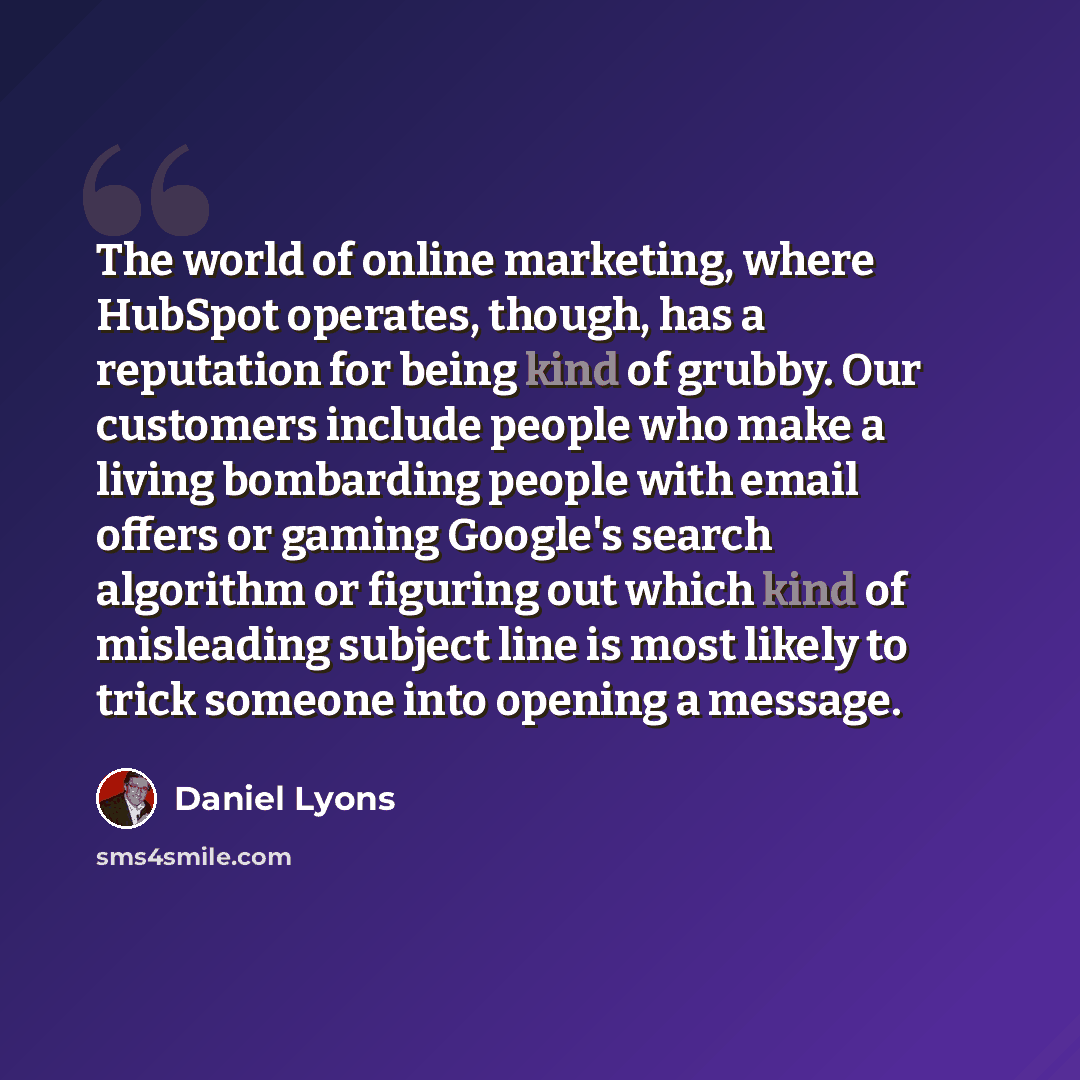 “The world of online marketing, where HubSpot operates, though, has a reputation for being kind of grubby. Our customers include people who make a living bombarding people with email offers or gaming Google's search algorithm or figuring out which kind of misleading subject line is most likely to…” quote by Daniel Lyons