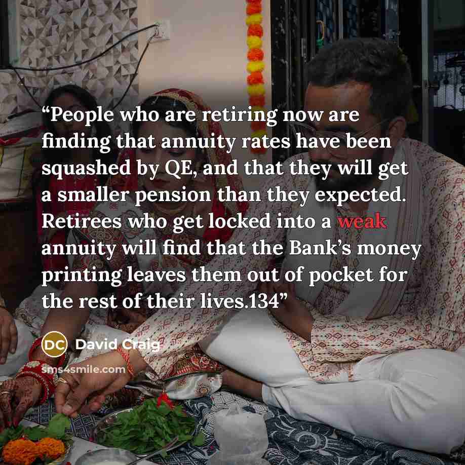 “People who are retiring now are finding that annuity rates have been squashed by QE, and that they will get a smaller pension than they expected. Retirees who get locked into a weak annuity will find that the Bank’s money printing leaves them out of pocket for the rest of their lives.134” quote by David Craig